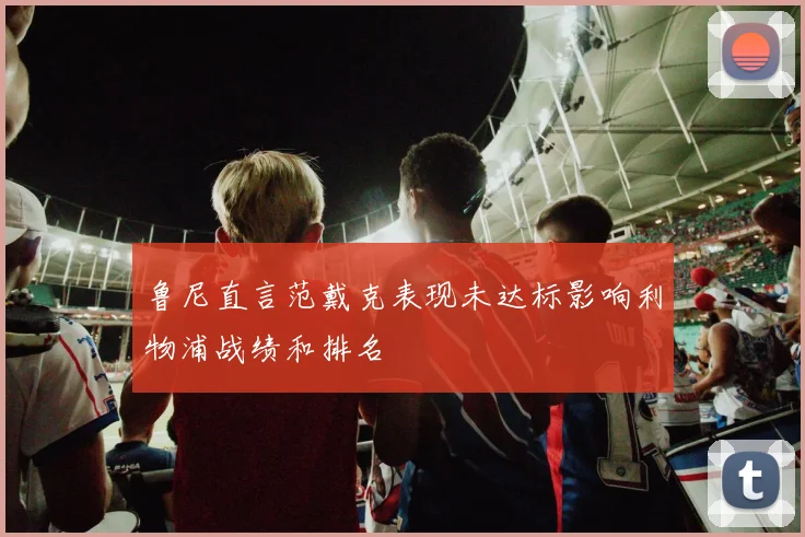 鲁尼直言范戴克表现未达标影响利物浦战绩和排名
