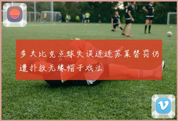 多夫比克点球失误连连苏莱替罚仍遭扑救无缘帽子戏法