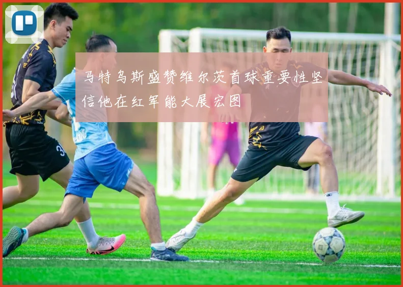 马特乌斯盛赞维尔茨首球重要性坚信他在红军能大展宏图