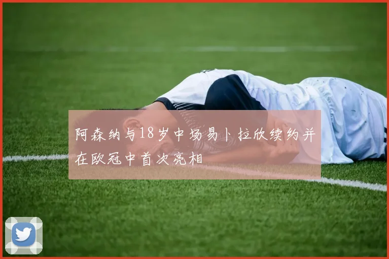 阿森纳与18岁中场易卜拉欣续约并在欧冠中首次亮相