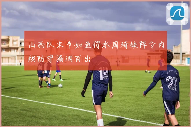 山西队末节如鱼得水周琦缺阵令内线防守漏洞百出