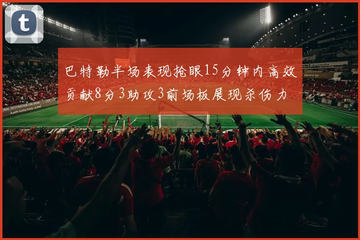 巴特勒半场表现抢眼15分钟内高效贡献8分3助攻3前场板展现杀伤力
