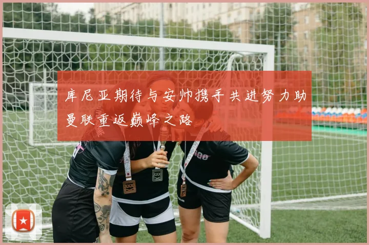 库尼亚期待与安帅携手共进努力助曼联重返巅峰之路