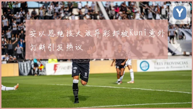 安以恩绝技大放异彩却被Kuni意外打断引发热议