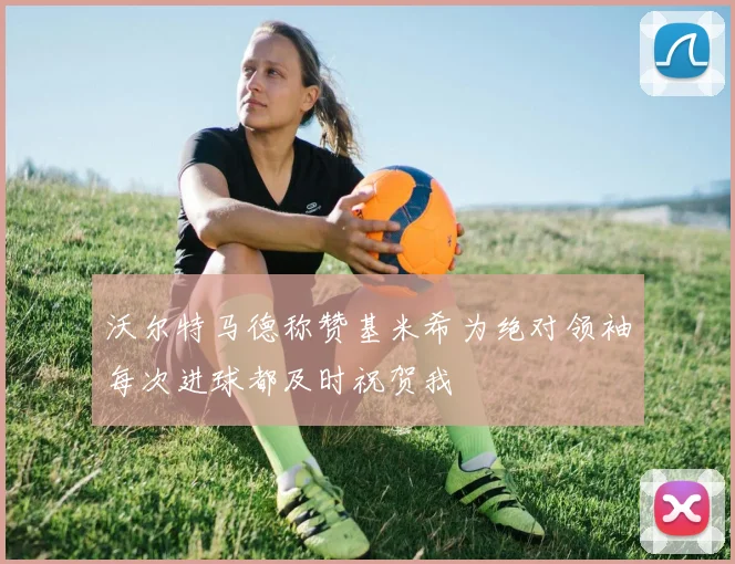 沃尔特马德称赞基米希为绝对领袖每次进球都及时祝贺我