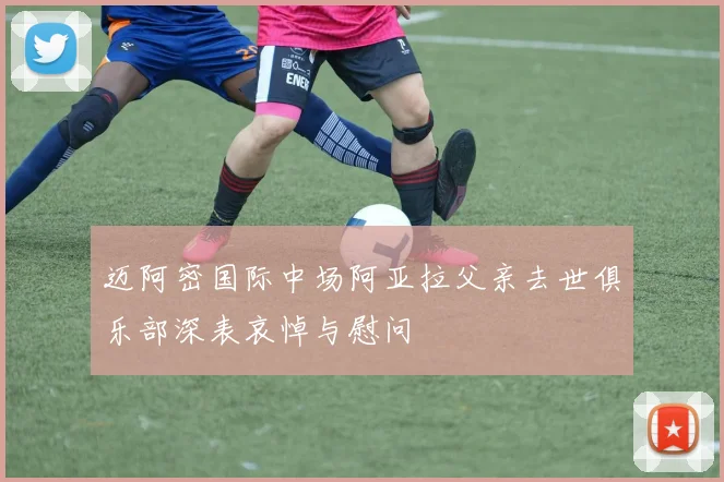 迈阿密国际中场阿亚拉父亲去世俱乐部深表哀悼与慰问