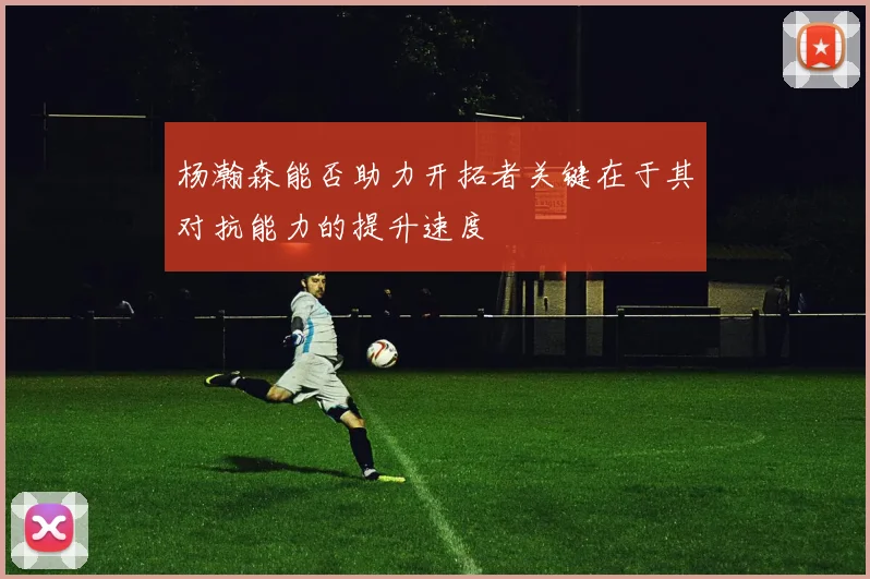 杨瀚森能否助力开拓者关键在于其对抗能力的提升速度