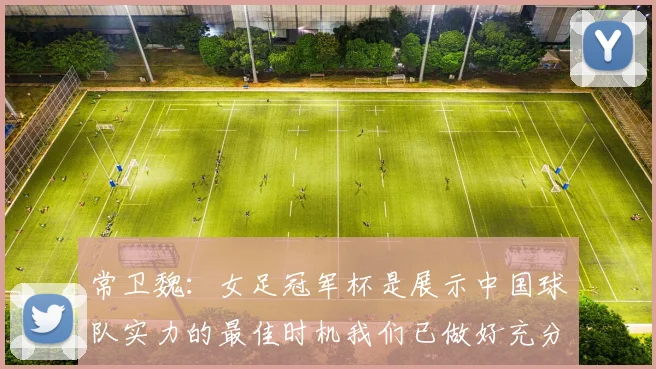 常卫魏：女足冠军杯是展示中国球队实力的最佳时机我们已做好充分准备