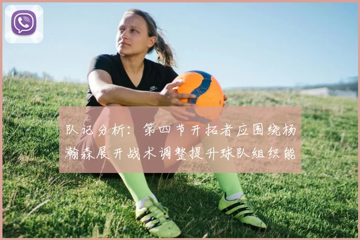 队记分析:第四节开拓者应围绕杨瀚森展开战术调整提升球队组织能力