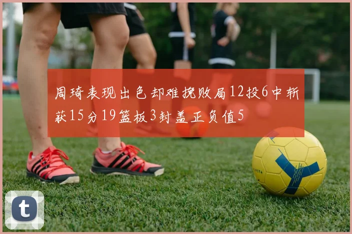 周琦表现出色却难挽败局12投6中斩获15分19篮板3封盖正负值5