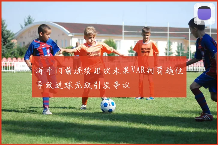 海牛门前连续进攻未果VAR判罚越位导致进球无效引发争议