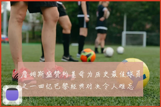 詹姆斯盛赞约基奇为历史最佳球员之一回忆巴黎经典对决令人难忘