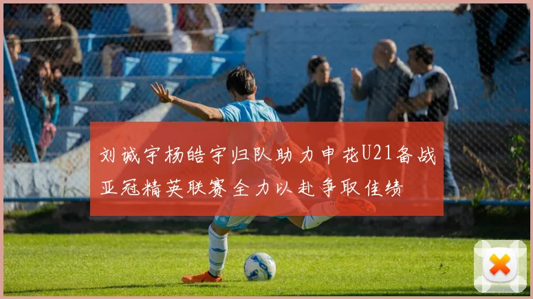 刘诚宇杨皓宇归队助力申花U21备战亚冠精英联赛全力以赴争取佳绩