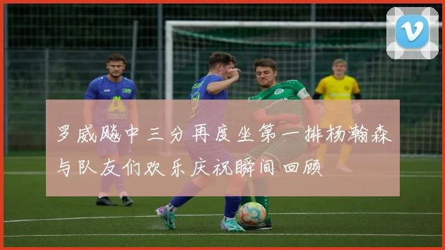罗威飚中三分再度坐第一排杨瀚森与队友们欢乐庆祝瞬间回顾
