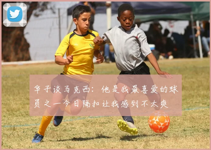 华子谈马克西：他是我最喜爱的球员之一今日隔扣让我感到不太爽