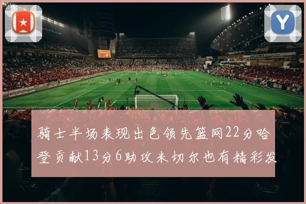 骑士半场表现出色领先篮网22分哈登贡献13分6助攻米切尔也有精彩发挥