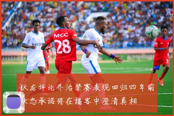 狄龙评论乔治禁赛表现回归四年前状态承诺将在播客中澄清真相