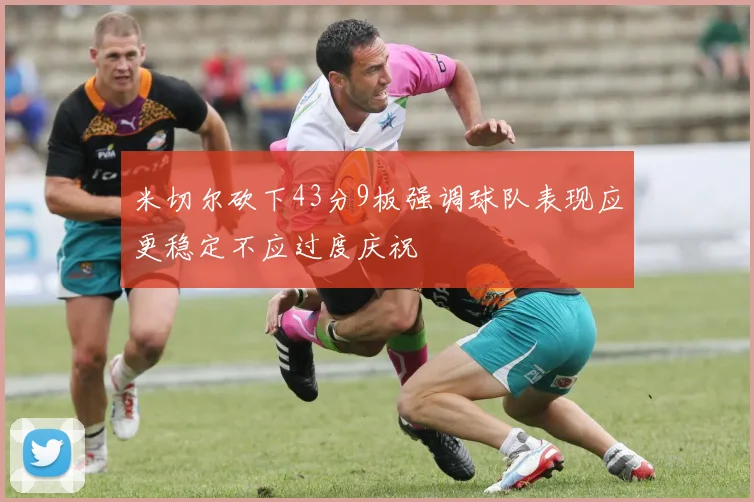 米切尔砍下43分9板强调球队表现应更稳定不应过度庆祝
