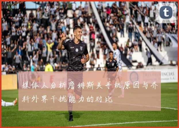 媒体人分析詹姆斯关手机原因与乔科外界干扰能力的对比